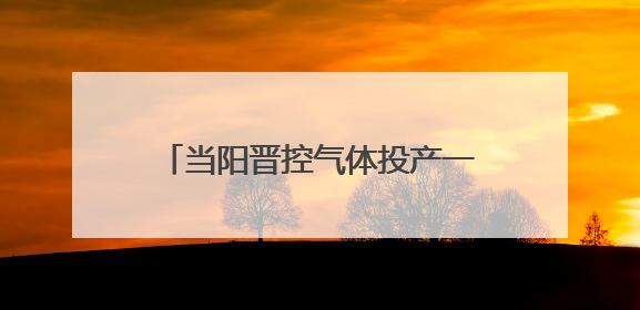 当阳晋控气体投产一周年：“创”出新高度 “降”出真功夫
