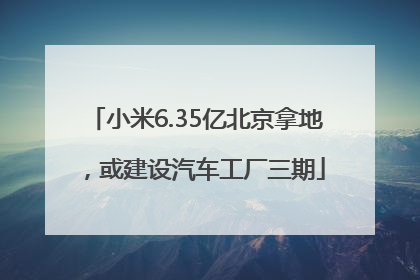 小米6.35亿北京拿地，或建设汽车工厂三期