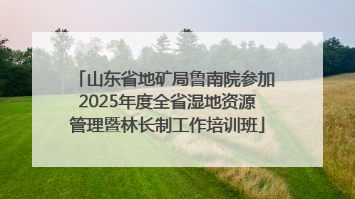山东省地矿局鲁南院参加2025年度全省湿地资源管理暨林长制工作培训班