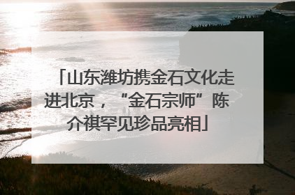 山东潍坊携金石文化走进北京，“金石宗师”陈介祺罕见珍品亮相