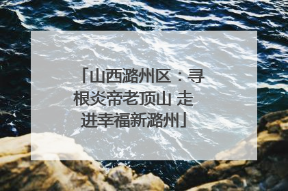 山西潞州区：寻根炎帝老顶山 走进幸福新潞州