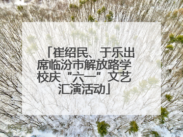崔绍民、于乐出席临汾市解放路学校庆“六一”文艺汇演活动