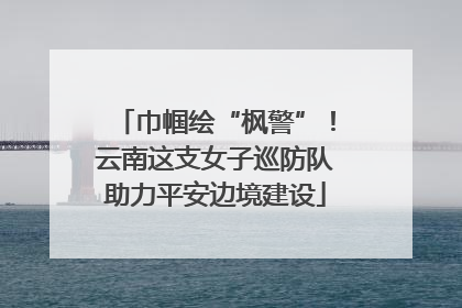 巾帼绘“枫警”！云南这支女子巡防队助力平安边境建设
