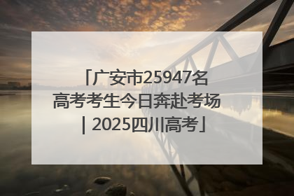广安市25947名高考考生今日奔赴考场｜2025四川高考