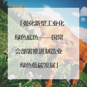强化新型工业化绿色底色——国常会部署推进制造业绿色低碳发展
