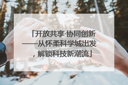开放共享·协同创新——从怀柔科学城出发，解锁科技新潮流
