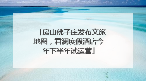 房山佛子庄发布文旅地图，君澜度假酒店今年下半年试运营