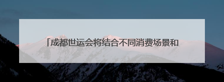 成都世运会将结合不同消费场景和竞赛项目，推出特色的特许商品