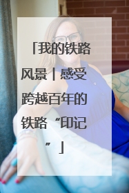 我的铁路风景︱感受跨越百年的铁路“印记”