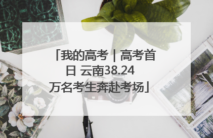 我的高考｜高考首日 云南38.24万名考生奔赴考场