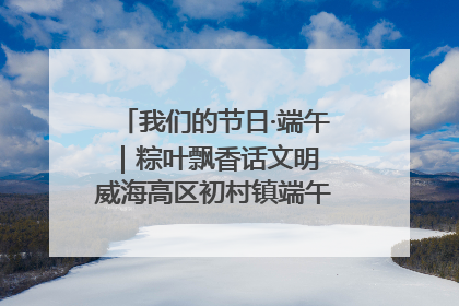 我们的节日·端午｜粽叶飘香话文明 威海高区初村镇端午系列活动亮点纷呈