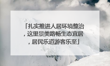 扎实推进人居环境整治，这里景美路畅生态宜居，居民乐道游客乐至