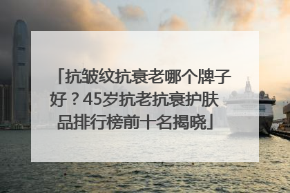 抗皱纹抗衰老哪个牌子好？45岁抗老抗衰护肤品排行榜前十名揭晓