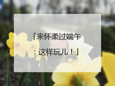 来怀柔过端午：这样玩儿！