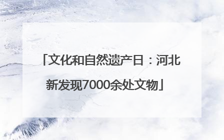 文化和自然遗产日：河北新发现7000余处文物