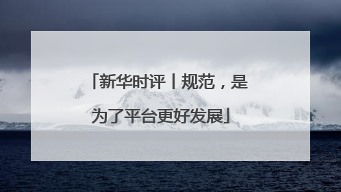 新华时评丨规范，是为了平台更好发展