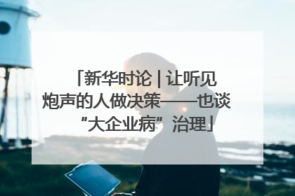 新华时论 | 让听见炮声的人做决策——也谈“大企业病”治理
