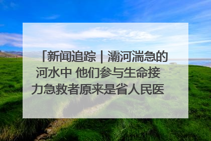 新闻追踪｜灞河湍急的河水中 他们参与生命接力急救者原来是省人民医院00后男护士