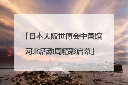 日本大阪世博会中国馆河北活动周精彩启幕