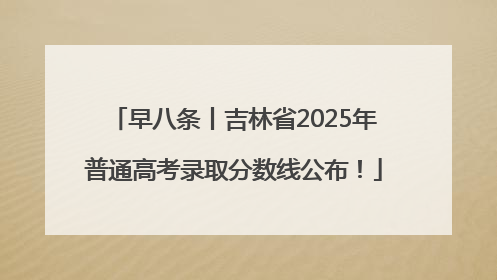 早八条丨吉林省2025年普通高考录取分数线公布！