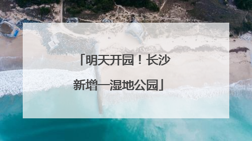 明天开园！长沙新增一湿地公园