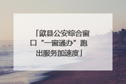歙县公安综合窗口“一窗通办”跑出服务加速度
