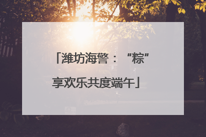 潍坊海警：“粽”享欢乐共度端午