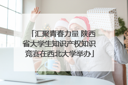 汇聚青春力量 陕西省大学生知识产权知识竞赛在西北大学举办