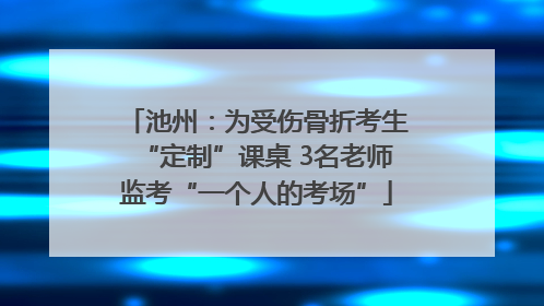池州：为受伤骨折考生“定制”课桌 3名老师监考“一个人的考场”