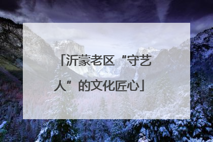 沂蒙老区“守艺人”的文化匠心