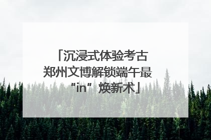 沉浸式体验考古 郑州文博解锁端午最“in”焕新术