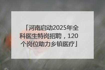 河南启动2025年全科医生特岗招聘，120个岗位助力乡镇医疗