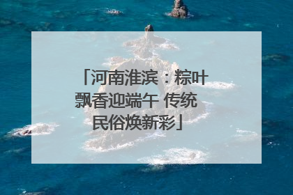 河南淮滨：粽叶飘香迎端午 传统民俗焕新彩