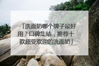 洗面奶哪个牌子最好用？口碑集结，推荐十款超受欢迎的洗面奶