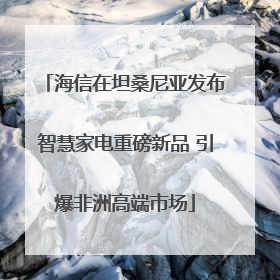 海信在坦桑尼亚发布智慧家电重磅新品 引爆非洲高端市场