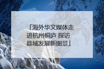 海外华文媒体走进杭州桐庐 探访县域发展新图景