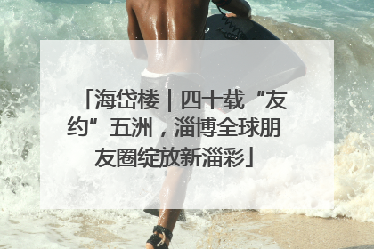 海岱楼｜四十载“友约”五洲，淄博全球朋友圈绽放新淄彩