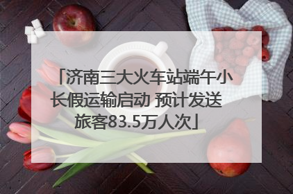 济南三大火车站端午小长假运输启动 预计发送旅客83.5万人次
