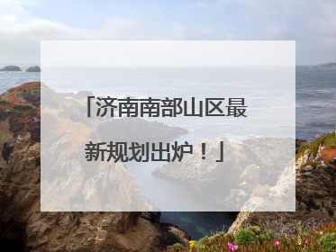 济南南部山区最新规划出炉！