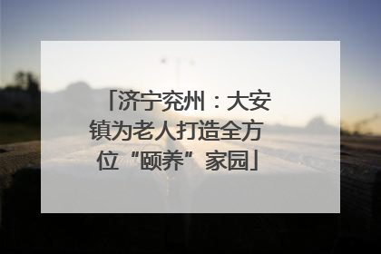 济宁兖州：大安镇为老人打造全方位“颐养”家园
