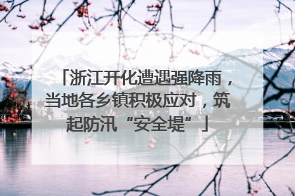 浙江开化遭遇强降雨，当地各乡镇积极应对，筑起防汛“安全堤”