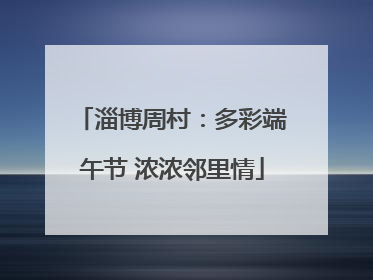 淄博周村：多彩端午节 浓浓邻里情