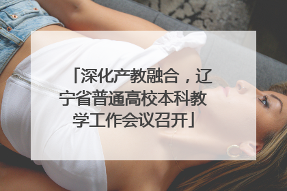 深化产教融合，辽宁省普通高校本科教学工作会议召开