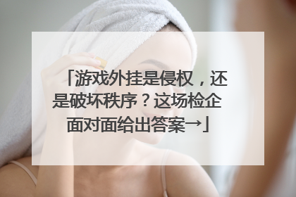 游戏外挂是侵权，还是破坏秩序？这场检企面对面给出答案→