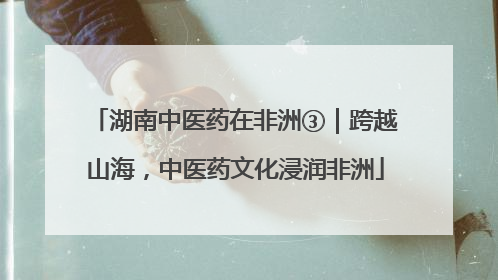 湖南中医药在非洲③｜跨越山海，中医药文化浸润非洲