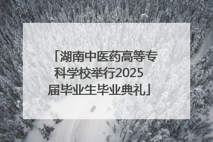 湖南中医药高等专科学校举行2025届毕业生毕业典礼