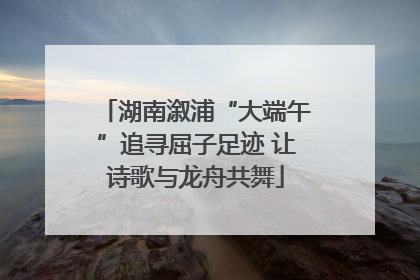 湖南溆浦“大端午”追寻屈子足迹 让诗歌与龙舟共舞