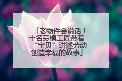 老物件会说话！十名劳模工匠带着“宝贝”讲述劳动创造幸福的故事