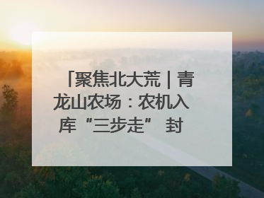 聚焦北大荒｜青龙山农场：农机入库“三步走” 封存管理精细化