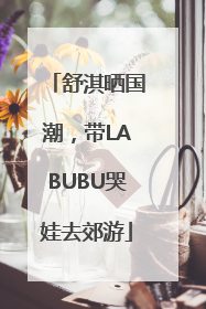 舒淇晒国潮，带LABUBU哭娃去郊游
